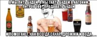 а мы пить будем, а мы гнать будем а нагоним литров 100 - продавать будем и помогают, как всегда сахар, дрожжи и вода