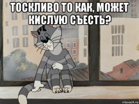 тоскливо то как, может кислую съесть? 