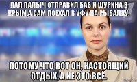 пал палыч отправил баб и шурина в крым,а сам поехал в уфу на рыбалку. потому что вот он, настоящий отдых, а не это всё.