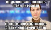 когда включаю телевизор чтобы он работал просто фоном и занимаюсь делами. иногда хочется так