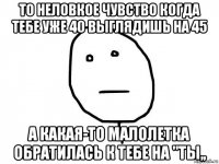 то неловкое чувство когда тебе уже 40 выглядишь на 45 а какая-то малолетка обратилась к тебе на "ты,,