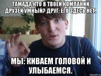 тамада:кто в твоей компании друзей умный? друг: его здесь нет. мы: киваем головой и улыбаемся.