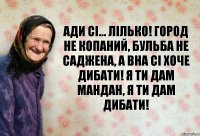 Ади сі... Лілько! город не копаний, бульба не саджена, а вна сі хоче дибати! я ти дам мандан, я ти дам дибати!