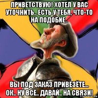 приветствую! хотел у вас уточнить.. есть у тебя, что-то на подобие.. вы под заказ привезёте... ок.. ну всё.. давай.. на связи!