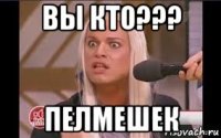 вы кто??? пелмешек