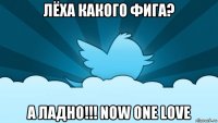 лёха какого фига? а ладно!!! now one love