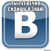 ты тут вечно сидишь я знаю 