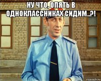 ну что, опять в одноклассниках сидим..?! 
