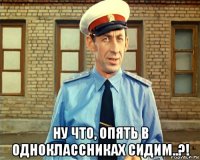  ну что, опять в одноклассниках сидим..?!