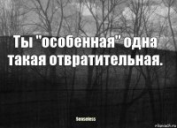 Ты "особенная" одна такая отвратительная.