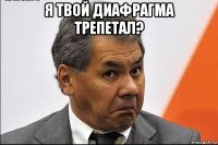 я твой диафрагма трепетал? 