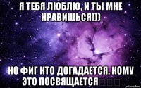 я тебя люблю, и ты мне нравишься))) но фиг кто догадается, кому это посвящается❤❤❤