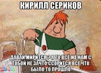 кирилл сериков давай мирится ? а то всё же нам с тобой не зачто ссорится всё что было то прошло