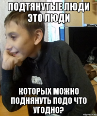 подтянутые люди это люди которых можно поднянуть подо что угодно?