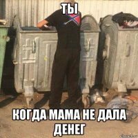 ты когда мама не дала денег