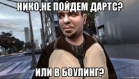 нико,не пойдем дартс? или в боулинг?