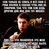 сем. только. не. злись. я. всё-таки. с. руби. поспал. и. сказал. чтоб. она. не. говорила. тебе. что. там. сем. будь. другом. дай. мне. вон. тот. маёнес. дин. ты. что. лаханулся. это. моя. девушка. и. трогать. не. надо. было. или. тебе. дать. по. шее. а.