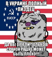 в украине полный пиздец да вы охуели, только в сраной рашке может быть плохо!!!