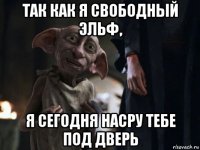 так как я свободный эльф, я сегодня насру тебе под дверь