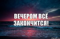 Вечером всё закончится!