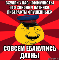 схуяли у вас коммунисты это синоним ватника, либерасты опущенные? совсем ебанулись дауны