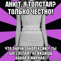 анют, я толстая? только честно! что значит анорексии?! ты шо слепая? не видишь какая я жирная!