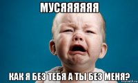 мусяяяяяя как я без тебя а ты без меня?