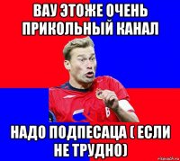 вау этоже очень прикольный канал надо подпесаца ( если не трудно)