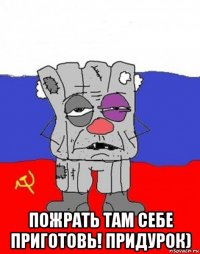  пожрать там себе приготовь! придурок)