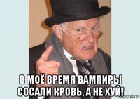  в моё время вампиры сосали кровь, а не хуй!