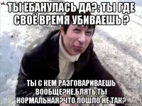 ты ебанулась да?: ты где своё время убиваешь ? ты с кем разговариваешь вообще?не,блять,ты нормальная?что пошло не так?