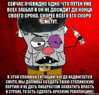 сейчас очевидно одно, что путен уже всех заебал и он не досидит до конца своего срока, скорее всего его скоро сметут. в этой сложной ситуации, когда надвигается смута, мы должны создать свою сталинскую партию и не дать либерастам захватить власть в стране, то есть сделать красную революцию!