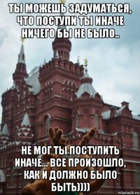 ты можешь задуматься, что поступи ты иначе ничего бы не было.. не мог ты поступить иначе... все произошло, как и должно было быть))))