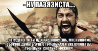 - ну пазязиста.... - нету денег! нету! иди картошку ешь, мне нужно об обороне думать, а не о туфельках! я уже купил тебе туфельки! сколько можно?!