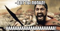 - вот ты попал! - аааааааааааааааааааааа!