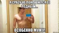 я сразу не понравился ее родным... особенно мужу!