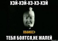 хэй-хэй-хэ-хэ-хэй тебя боятся,не жалей