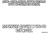 денис - пенис. гандон. ебашит ацетон.по ночам не спит,до хуя пиздит, порнушку дрочит и что-то бормочет.