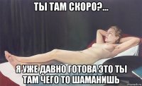 ты там скоро?... я уже давно готова это ты там чего то шаманишь