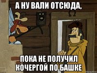 а ну вали отсюда, пока не получил кочергой по башке