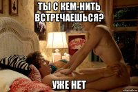 ты с кем-нить встречаешься? уже нет