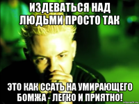 издеваться над людьми просто так это как ссать на умирающего бомжа - легко и приятно!