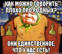 как можно говорить плохо про родных? они единственное, что у нас есть!