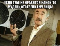 если тебе не нравится какой-то мудень,отстрели ему яйца! 