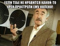 если тебе не нравится какой-то хрен,прострели ему колено! 