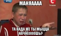 маняаааа та када же ты мыцца начнеооошь?