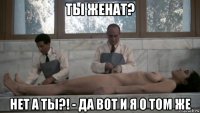 ты женат? нет а ты?! - да вот и я о том же