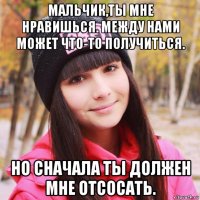 мальчик,ты мне нравишься. между нами может что-то получиться. но сначала ты должен мне отсосать.