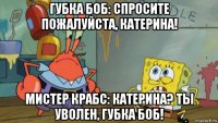 губка боб: спросите пожалуйста, катерина! мистер крабс: катерина? ты уволен, губка боб!