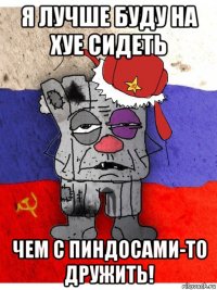 я лучше буду на хуе сидеть чем с пиндосами-то дружить!